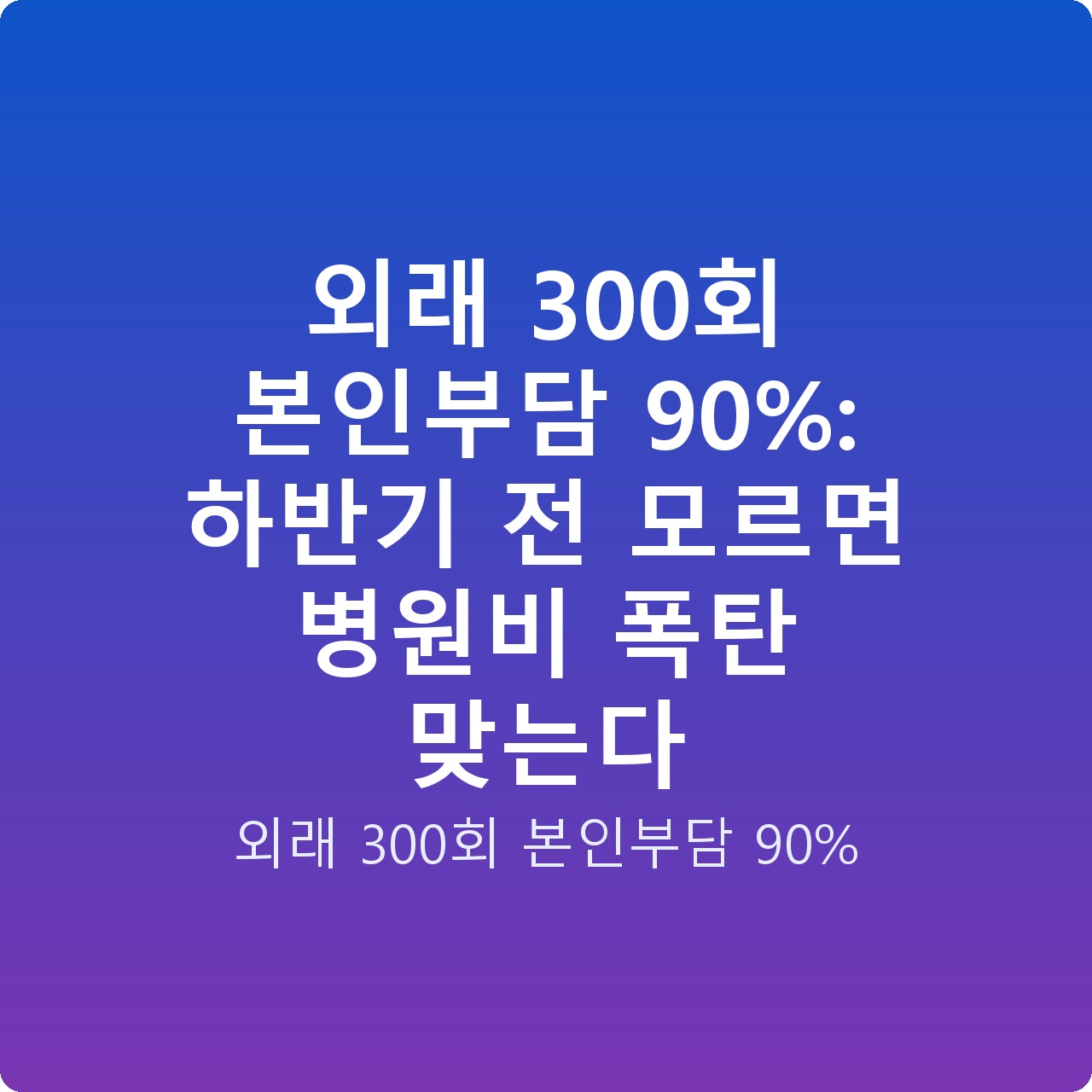외래 300회 본인부담 90%: 하반기 전 모르면 병원비 폭탄 맞는다