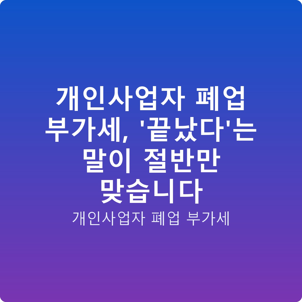 개인사업자 폐업 부가세, ‘끝났다’는 말이 절반만 맞습니다