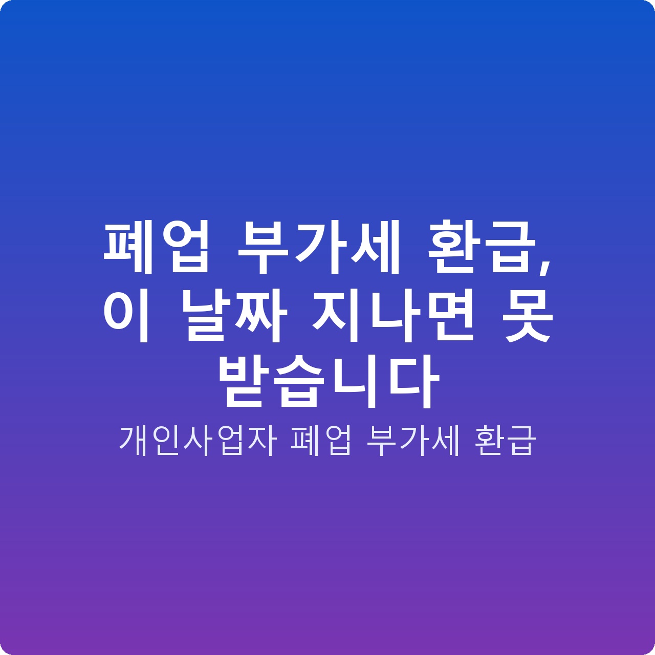폐업 부가세 환급, 이 날짜 지나면 못 받습니다