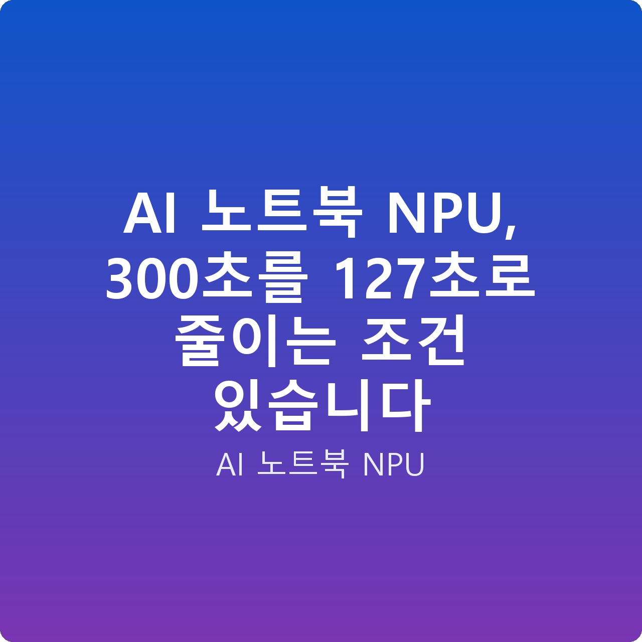 AI 노트북 NPU, 300초를 127초로 줄이는 조건 있습니다