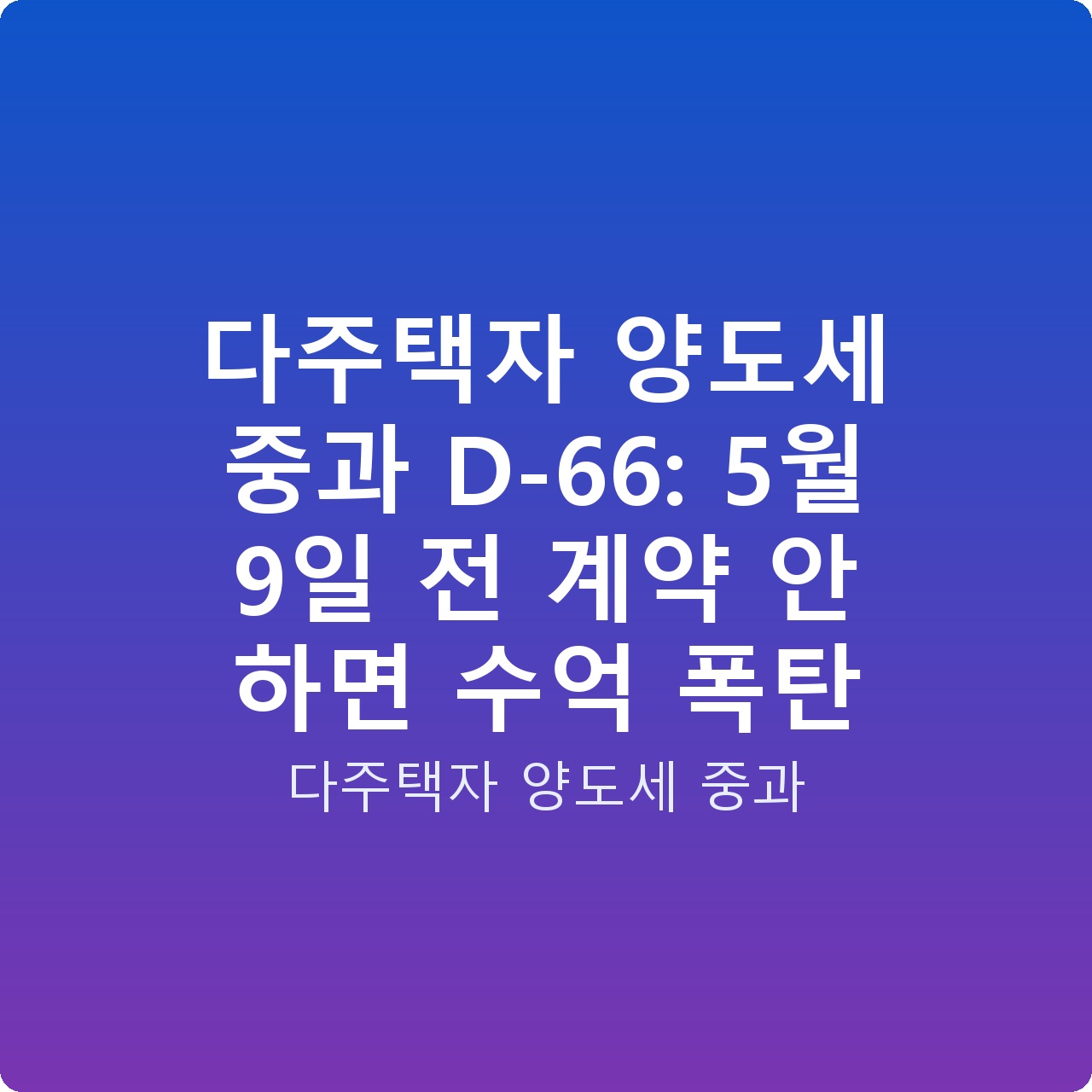 다주택자 양도세 중과 D-66: 5월 9일 전 계약 안 하면 수억 폭탄