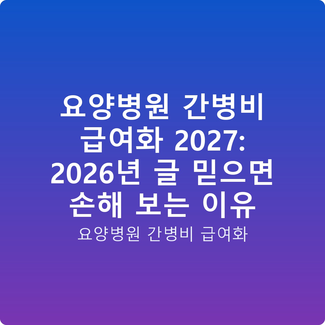 요양병원 간병비 급여화 2027: 2026년 글 믿으면 손해 보는 이유