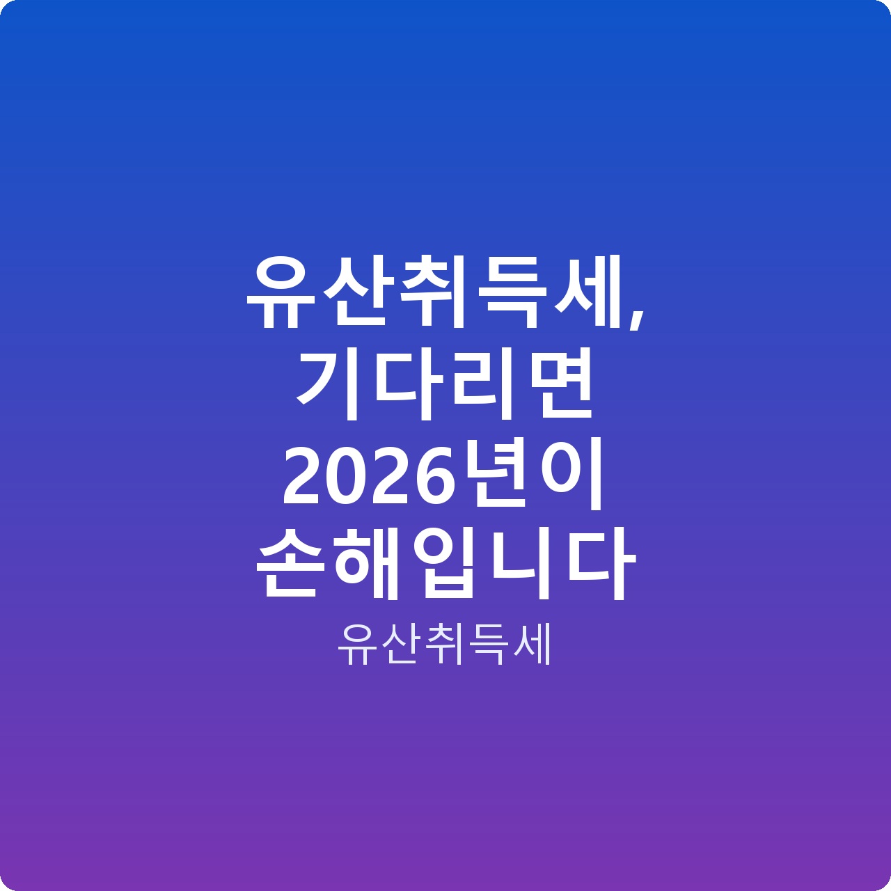 유산취득세, 기다리면 2026년이 손해입니다