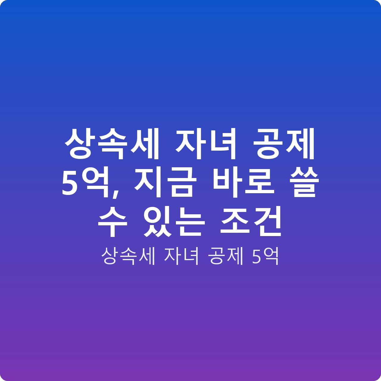 상속세 자녀 공제 5억, 지금 바로 쓸 수 있는 조건
