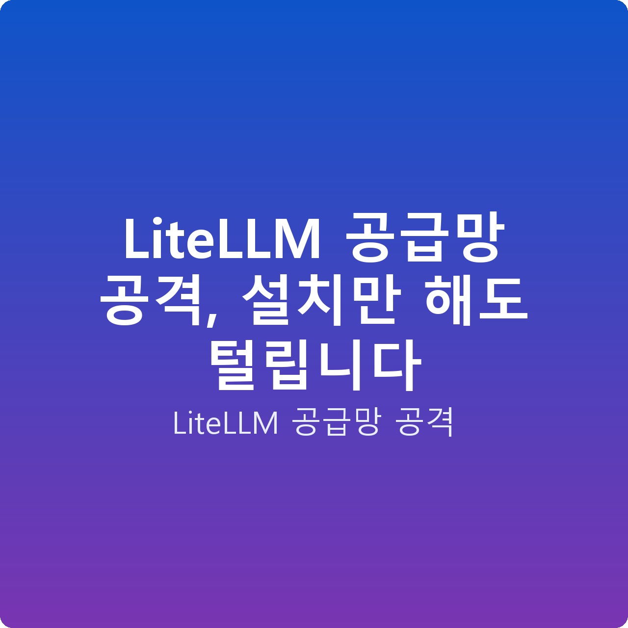 LiteLLM 공급망 공격, 설치만 해도 털립니다