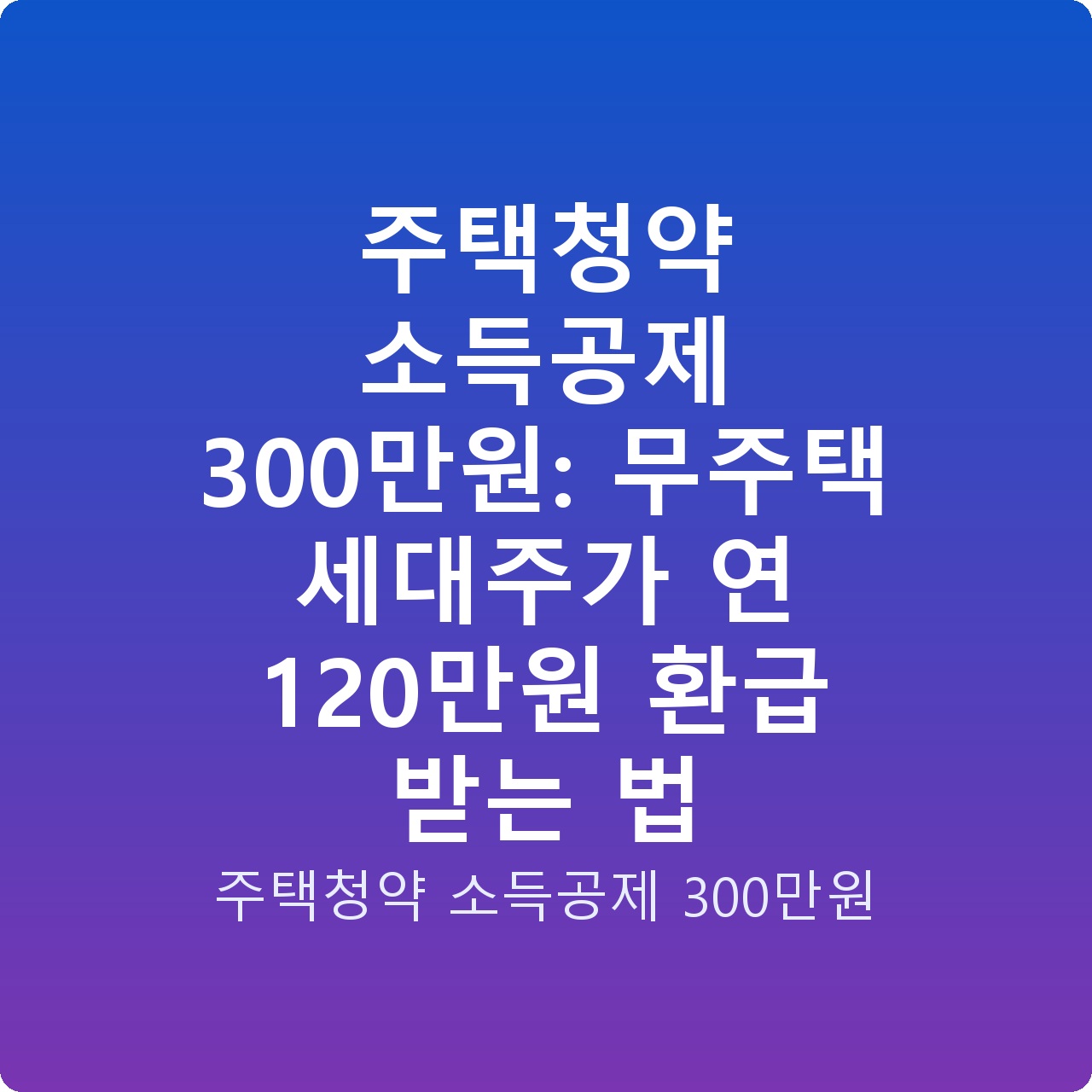 주택청약 소득공제 300만원: 무주택 세대주가 연 120만원 환급 받는 법