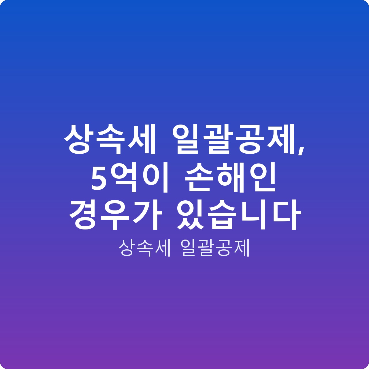 상속세 일괄공제, 5억이 손해인 경우가 있습니다