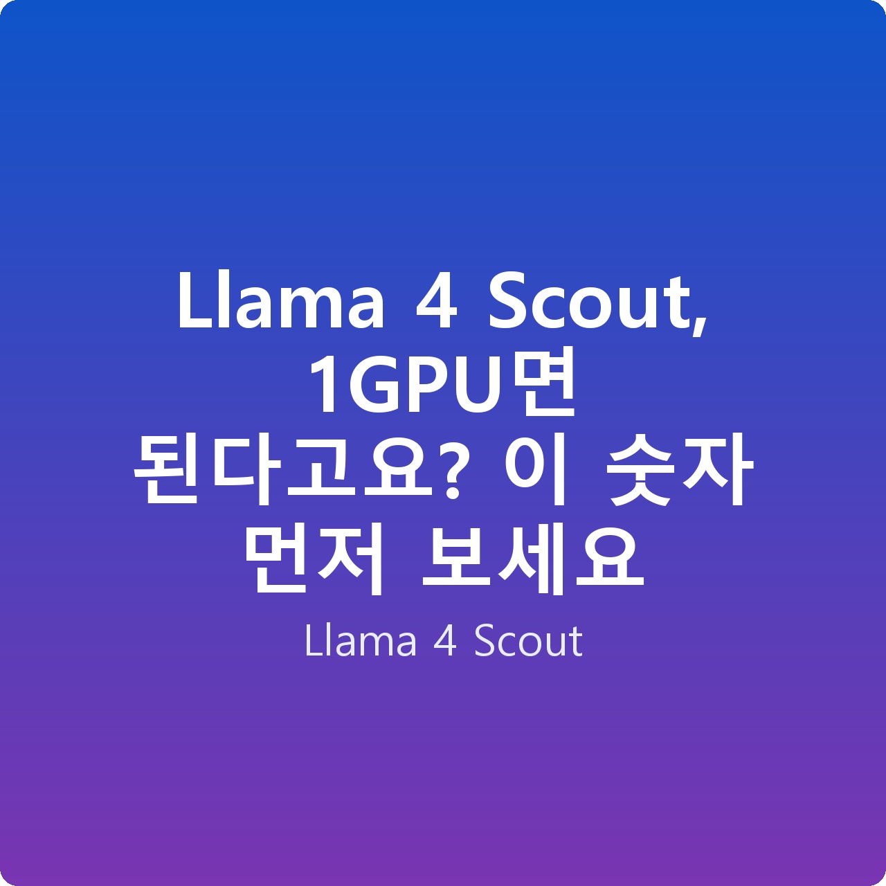 Llama 4 Scout, 1GPU면 된다고요? 이 숫자 먼저 보세요