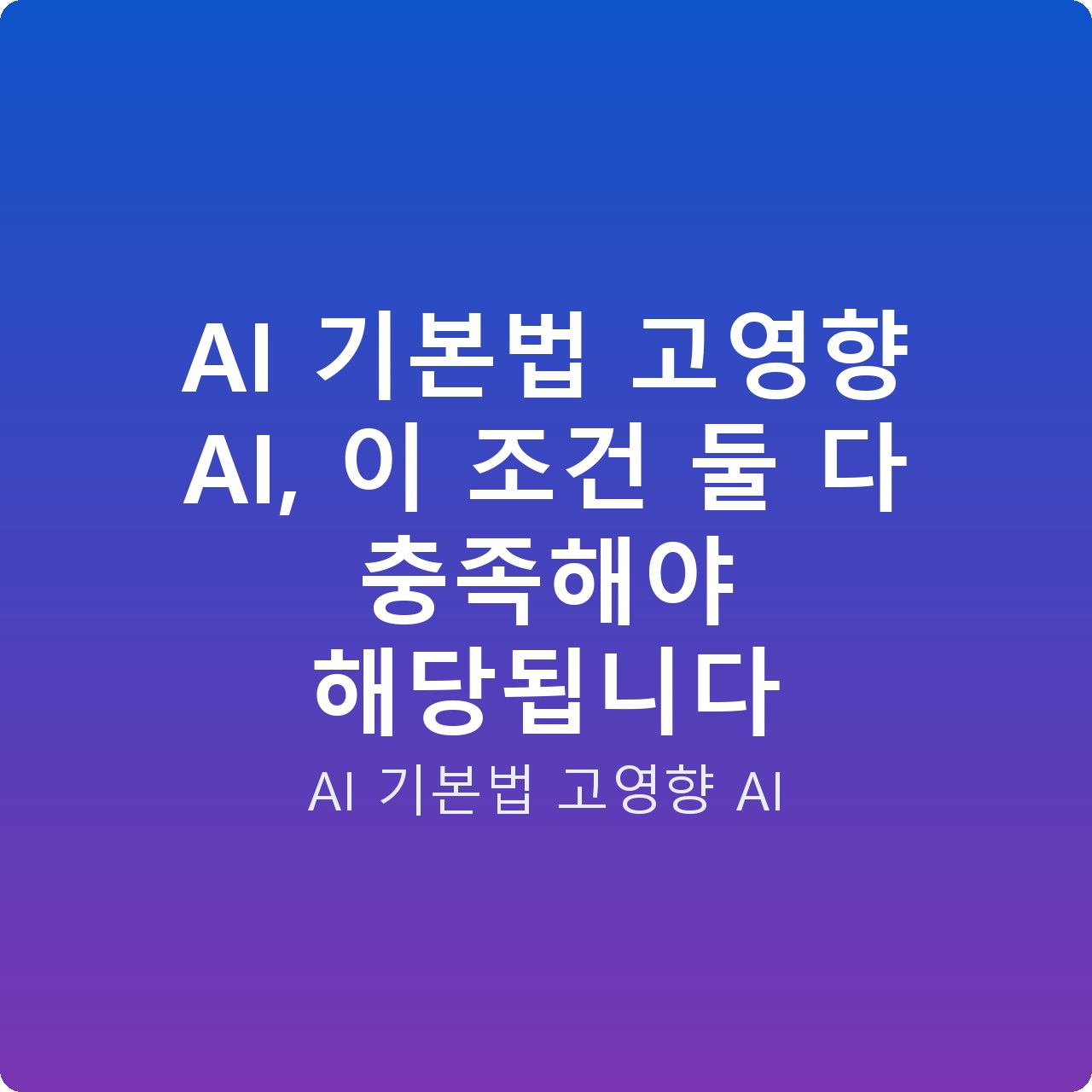 AI 기본법 고영향 AI, 이 조건 둘 다 충족해야 해당됩니다